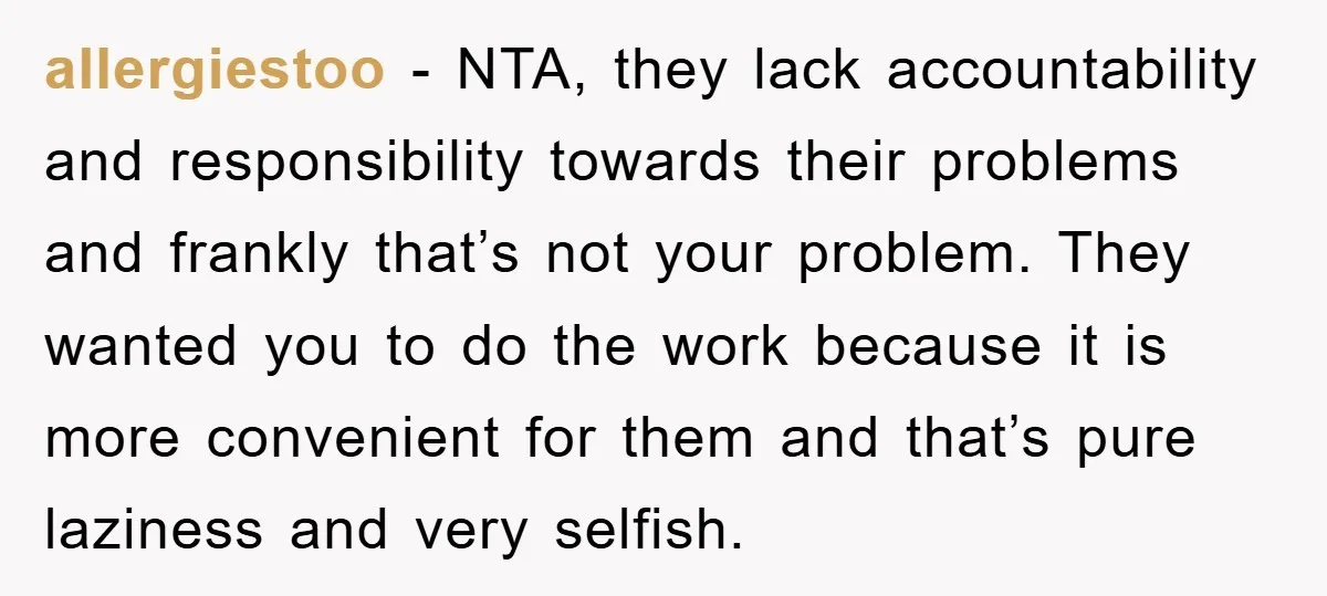 allergiestoo − NTA, they lack accountability and responsibility towards their problems and frankly that’s not your problem. They wanted you to do the work because it is more convenient for...