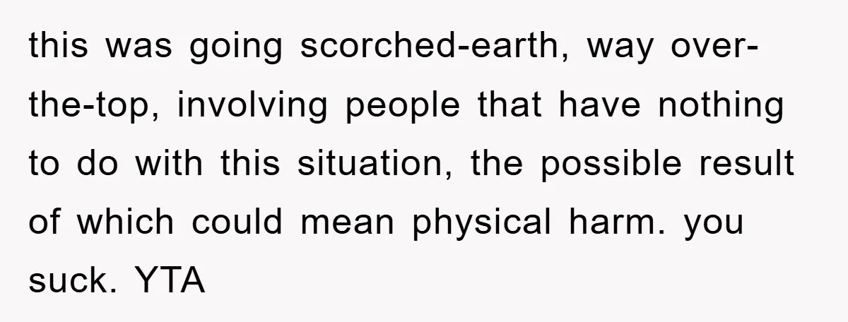 this was going scorched-earth, way over-the-top, involving people that have nothing to do with this situation, the possible result of which could mean physical harm. you suck. YTA