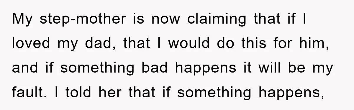 My step-mother is now claiming that if I loved my dad, that I would do this for him, and if something bad happens it will be my fault. I told...