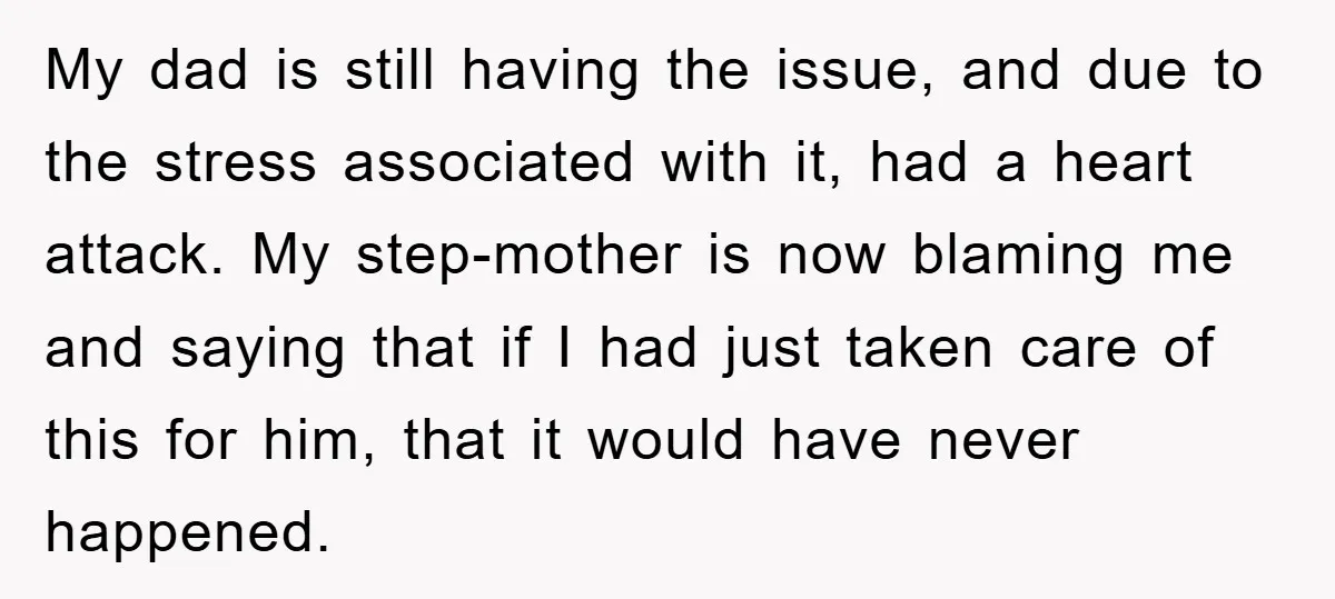 My dad is still having the issue, and due to the stress associated with it, had a heart attack. My step-mother is now blaming me and saying that if I...