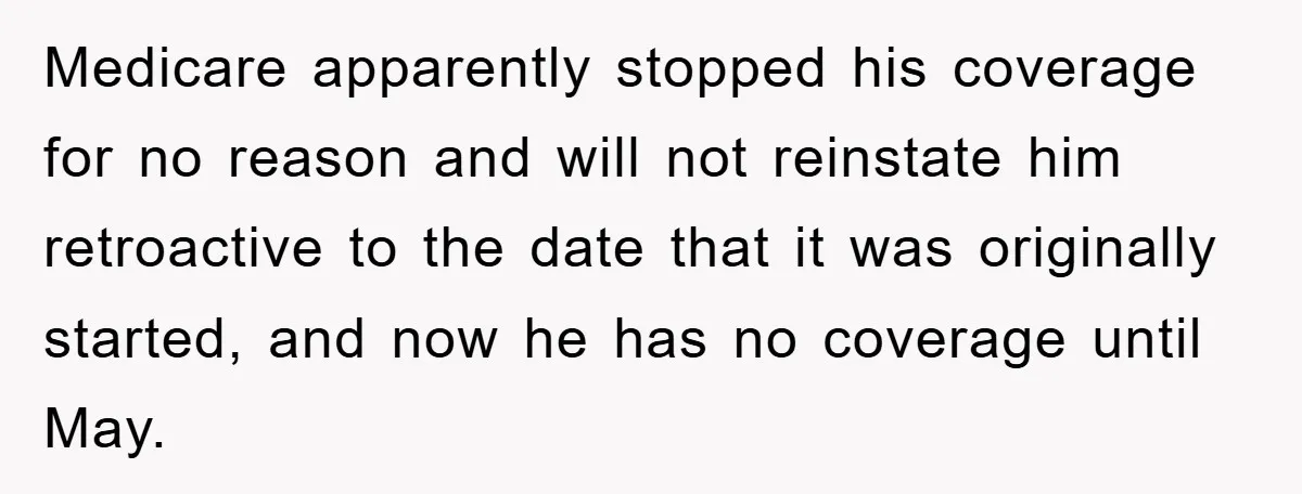 Medicare apparently stopped his coverage for no reason and will not reinstate him retroactive to the date that it was originally started, and now he has no coverage until May.