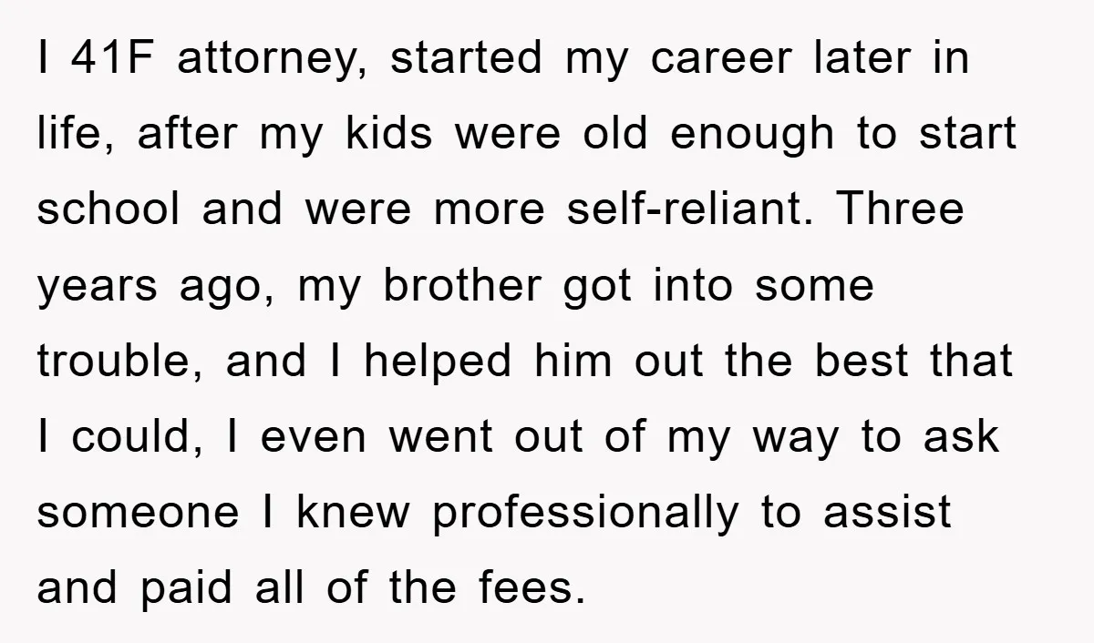 I 41F attorney, started my career later in life, after my kids were old enough to start school and were more self-reliant. Three years ago, my brother got into some...