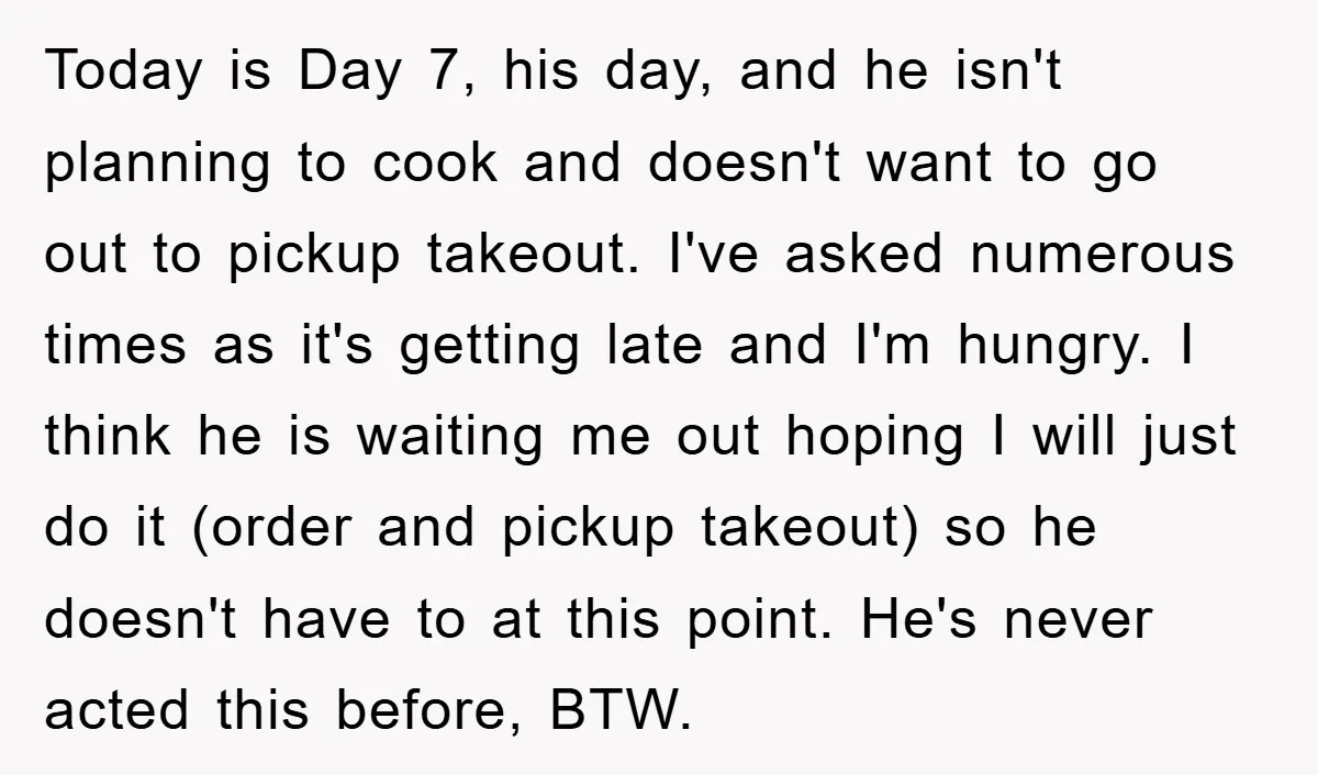 Today is Day 7, his day, and he isn't planning to cook and doesn't want to go out to pickup takeout. I've asked numerous times as it's getting late and...