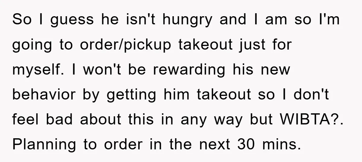 So I guess he isn't hungry and I am so I'm going to order/pickup takeout just for myself. I won't be rewarding his new behavior by getting him takeout so...