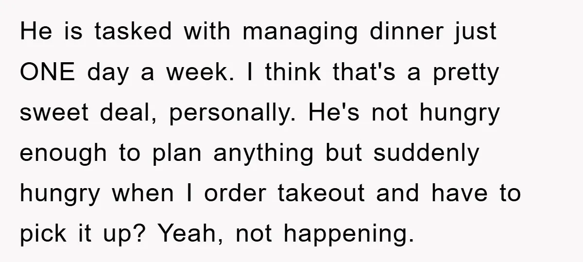 He is tasked with managing dinner just ONE day a week. I think that's a pretty sweet deal, personally. He's not hungry enough to plan anything but suddenly hungry when...