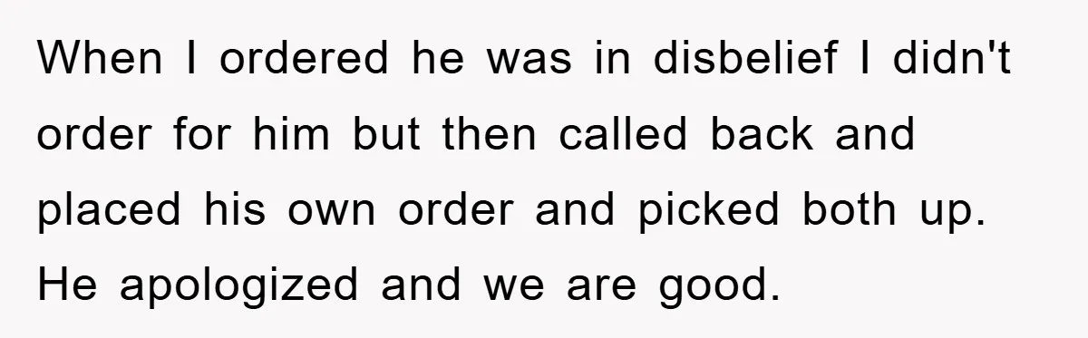 When I ordered he was in disbelief I didn't order for him but then called back and placed his own order and picked both up. He apologized and we are...