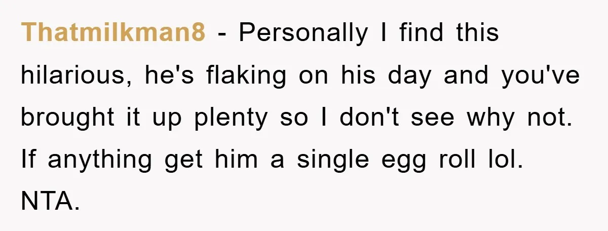 Thatmilkman8 − Personally I find this hilarious, he's flaking on his day and you've brought it up plenty so I don't see why not. If anything get him a single...