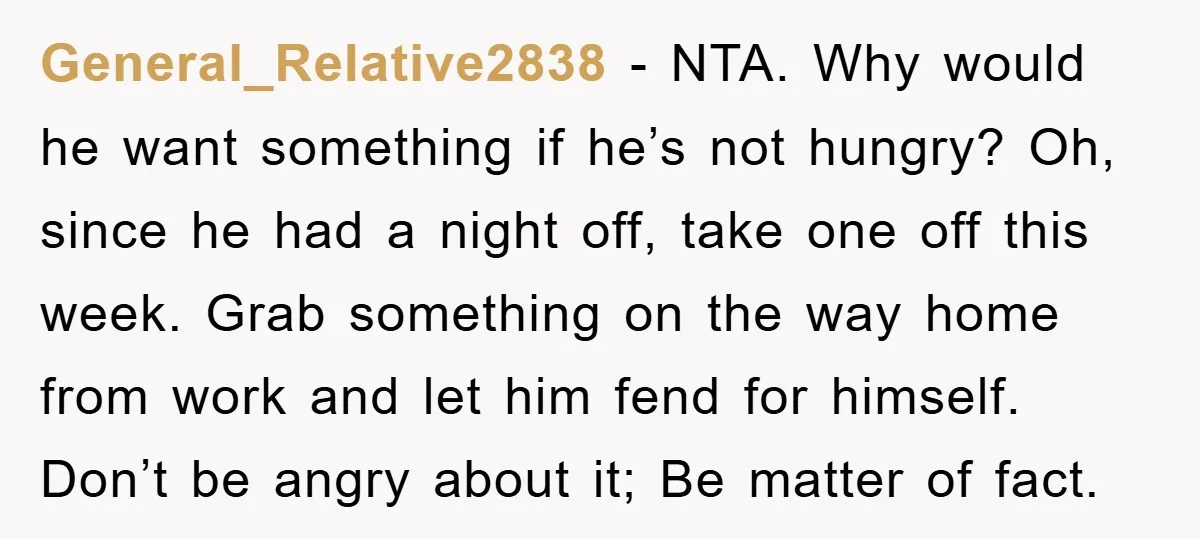 General_Relative2838 − NTA. Why would he want something if he’s not hungry? Oh, since he had a night off, take one off this week. Grab something on the way home...