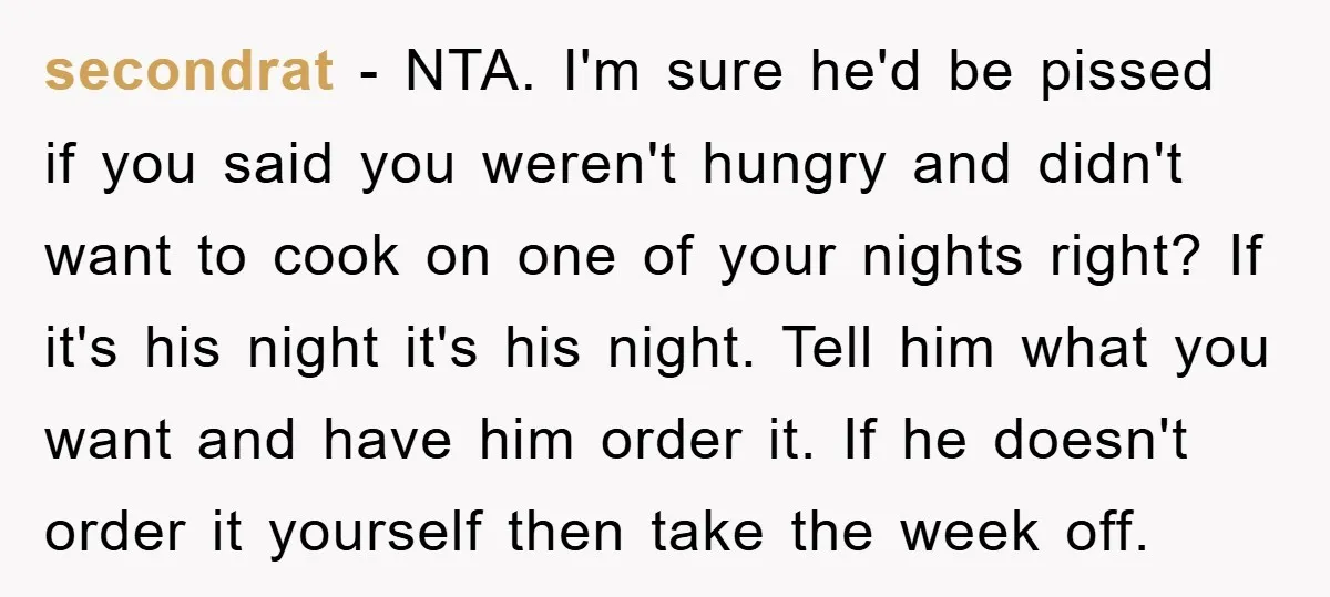 secondrat − NTA. I'm sure he'd be pissed if you said you weren't hungry and didn't want to cook on one of your nights right? If it's his night it's...