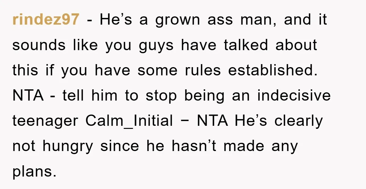 rindez97 − He’s a grown ass man, and it sounds like you guys have talked about this if you have some rules established. NTA - tell him to stop being...