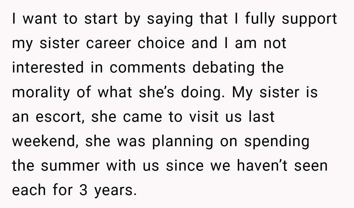 I want to start by saying that I fully support my sister career choice and I am not interested in comments debating the morality of what she’s doing. My sister...