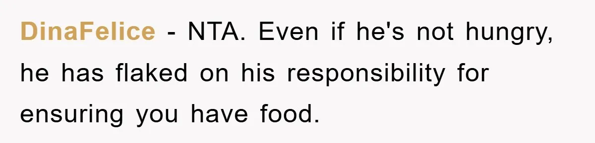 DinaFelice − NTA. Even if he's not hungry, he has flaked on his responsibility for ensuring you have food.