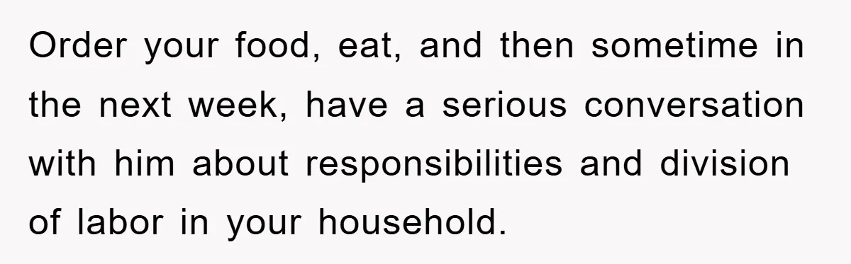 Order your food, eat, and then sometime in the next week, have a serious conversation with him about responsibilities and division of labor in your household.