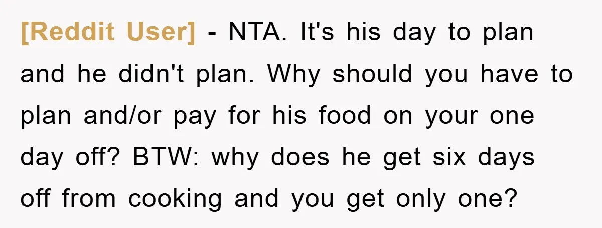 [Reddit User] − NTA. It's his day to plan and he didn't plan. Why should you have to plan and/or pay for his food on your one day off? BTW:...