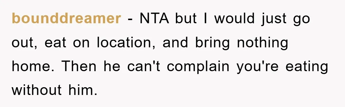 bounddreamer − NTA but I would just go out, eat on location, and bring nothing home. Then he can't complain you're eating without him.