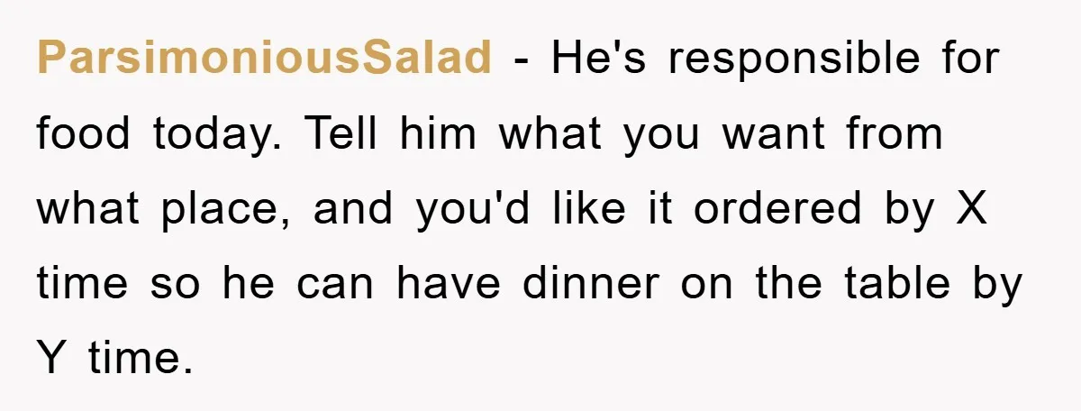 ParsimoniousSalad − He's responsible for food today. Tell him what you want from what place, and you'd like it ordered by X time so he can have dinner on the...