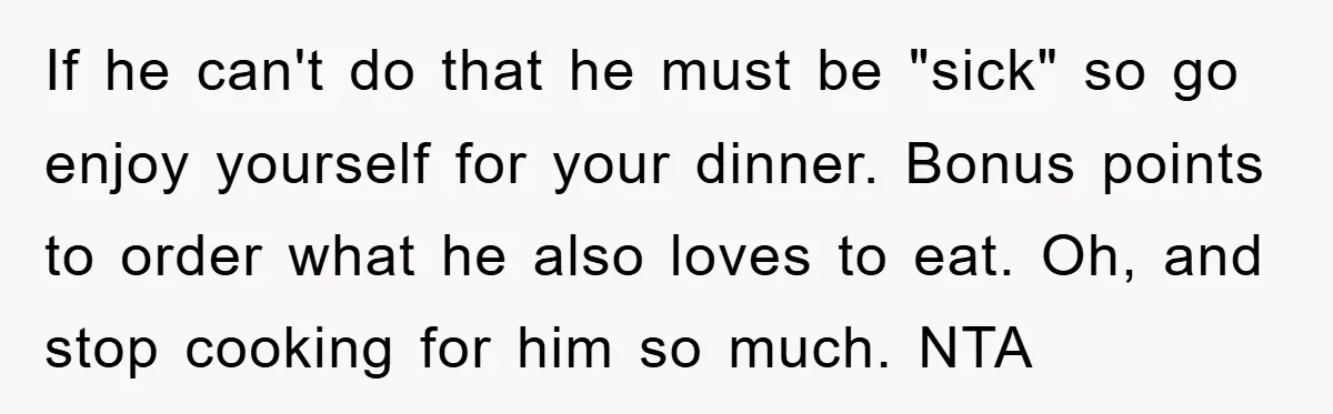 If he can't do that he must be "sick" so go enjoy yourself for your dinner. Bonus points to order what he also loves to eat. Oh, and stop cooking...