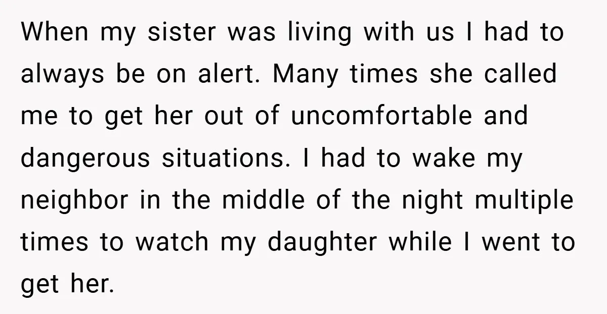 When my sister was living with us I had to always be on alert. Many times she called me to get her out of uncomfortable and dangerous situations. I had...