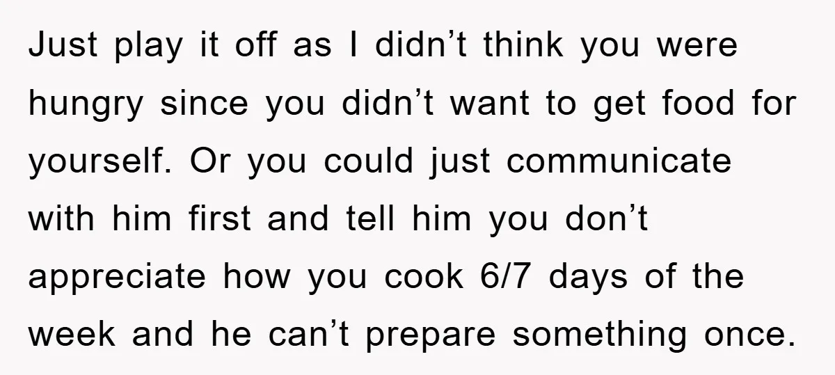 Just play it off as I didn’t think you were hungry since you didn’t want to get food for yourself. Or you could just communicate with him first and tell...