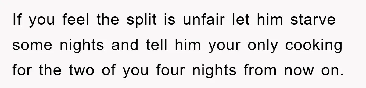 If you feel the split is unfair let him starve some nights and tell him your only cooking for the two of you four nights from now on.
