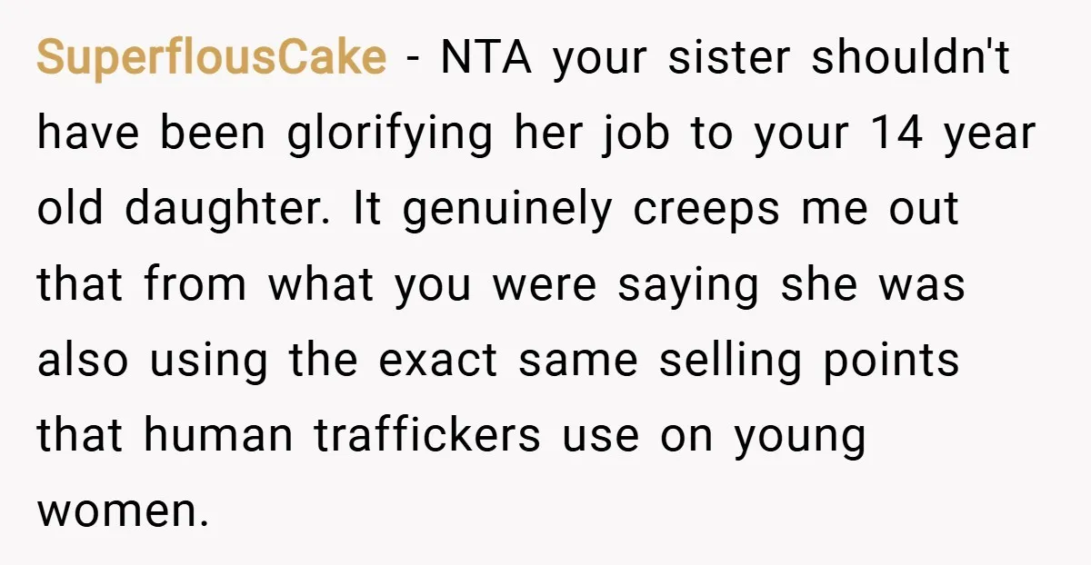 SuperflousCake − NTA your sister shouldn't have been glorifying her job to your 14 year old daughter. It genuinely creeps me out that from what you were saying she was...