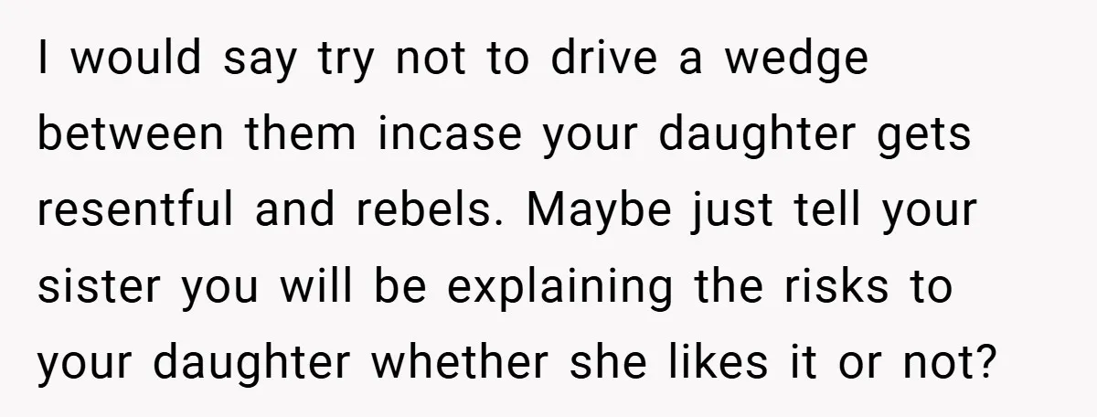 I would say try not to drive a wedge between them incase your daughter gets resentful and rebels. Maybe just tell your sister you will be explaining the risks to...