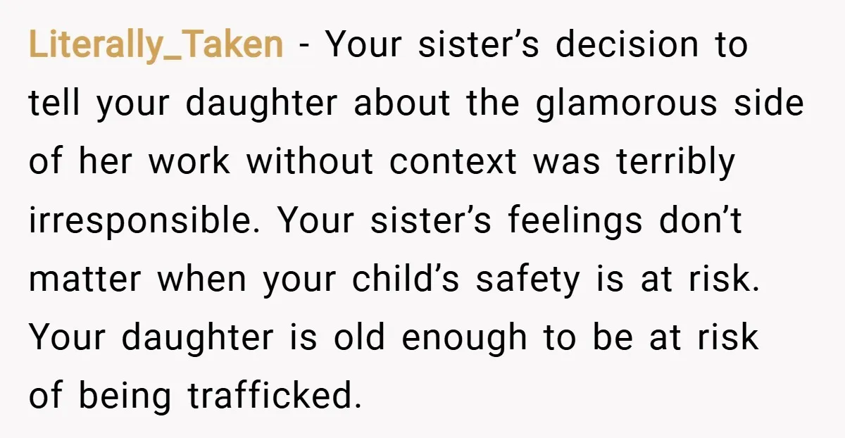 Literally_Taken − Your sister’s decision to tell your daughter about the glamorous side of her work without context was terribly irresponsible. Your sister’s feelings don’t matter when your child’s safety...