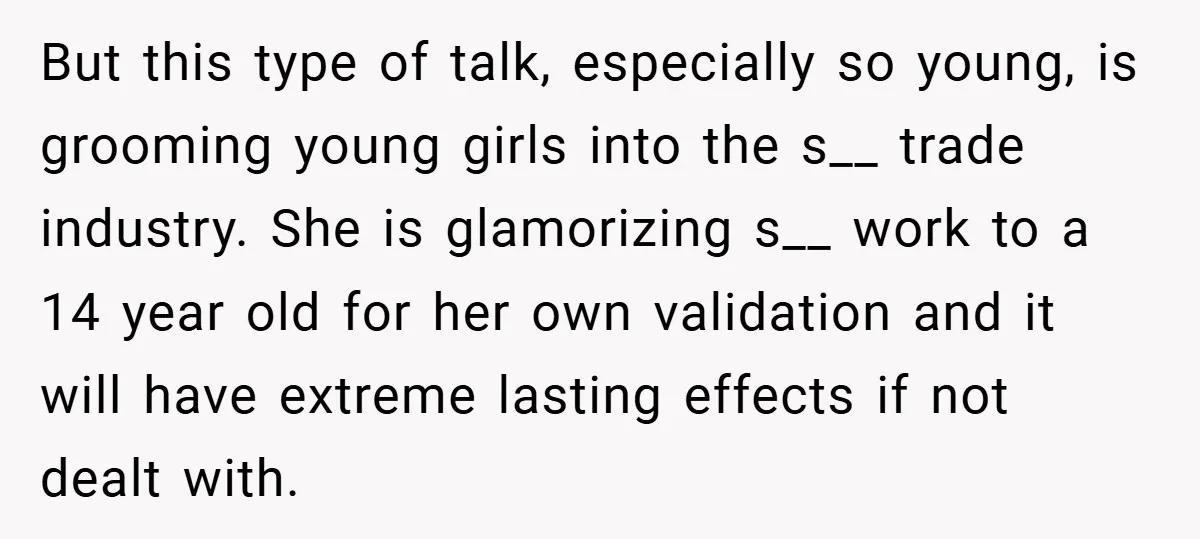 But this type of talk, especially so young, is grooming young girls into the s__ trade industry. She is glamorizing s__ work to a 14 year old for her own...