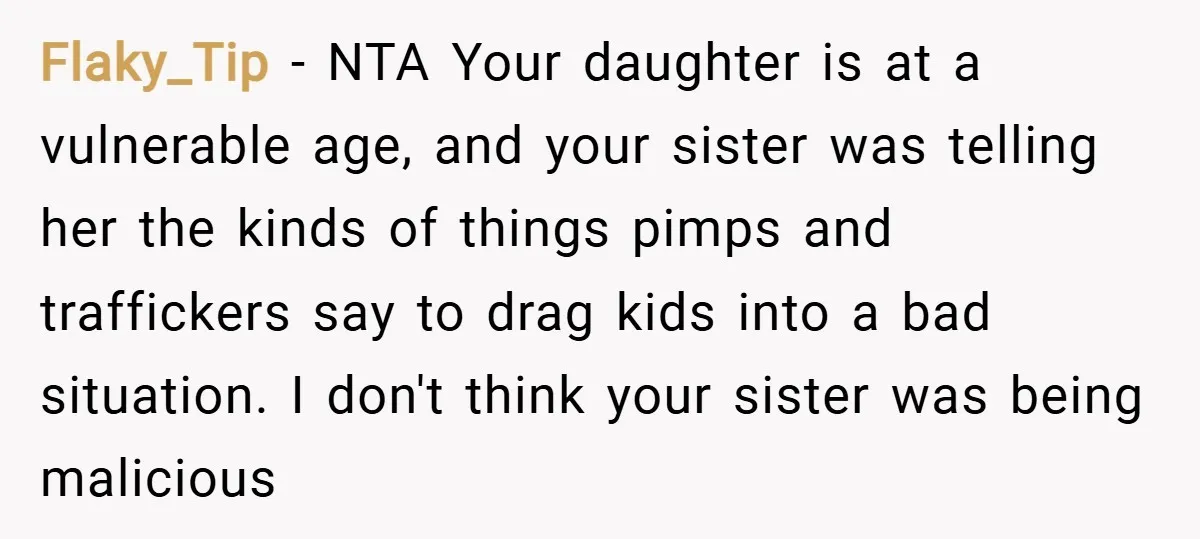 Flaky_Tip − NTA Your daughter is at a vulnerable age, and your sister was telling her the kinds of things pimps and traffickers say to drag kids into a bad...