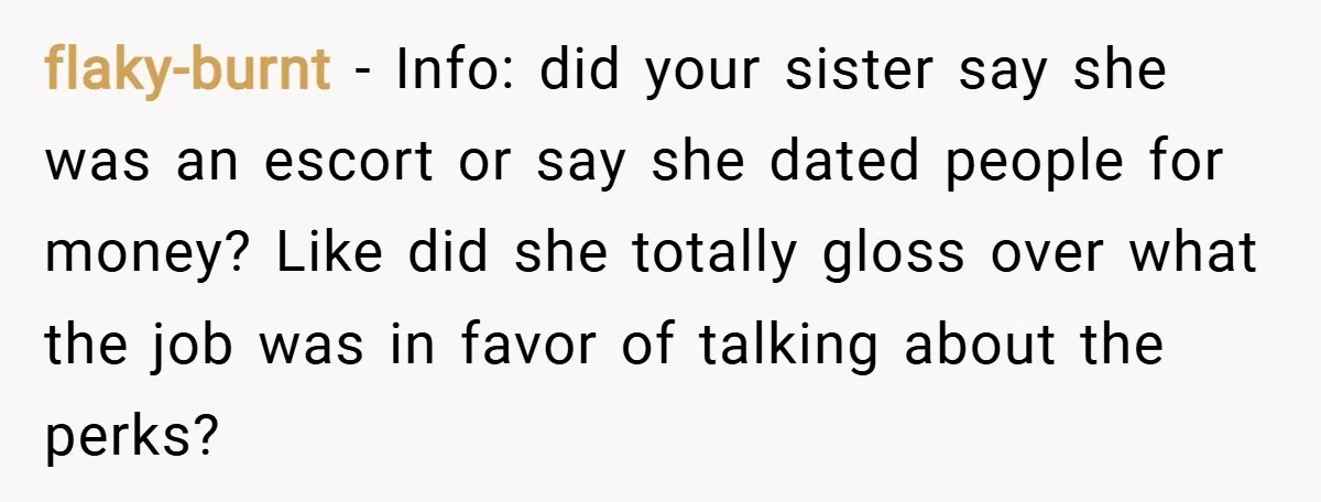 flaky-burnt − Info: did your sister say she was an escort or say she dated people for money? Like did she totally gloss over what the job was in favor...