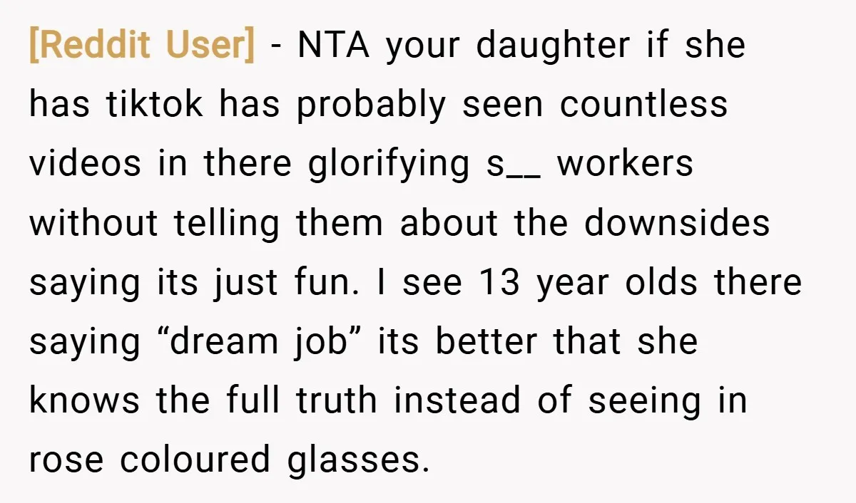 [Reddit User] − NTA your daughter if she has tiktok has probably seen countless videos in there glorifying s__ workers without telling them about the downsides saying its just fun....