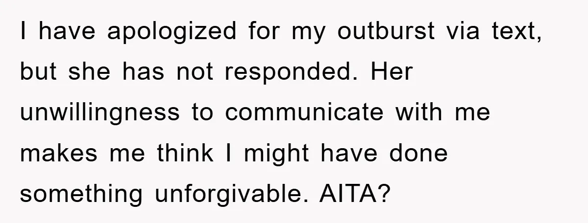 I have apologized for my outburst via text, but she has not responded. Her unwillingness to communicate with me makes me think I might have done something unforgivable. AITA?