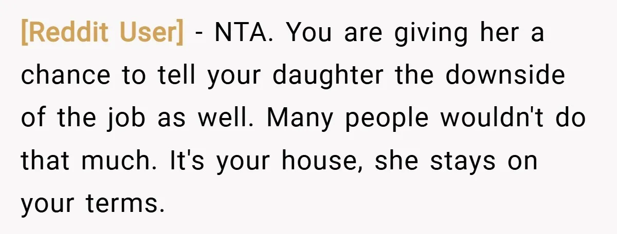 [Reddit User] − NTA. You are giving her a chance to tell your daughter the downside of the job as well. Many people wouldn't do that much. It's your house,...