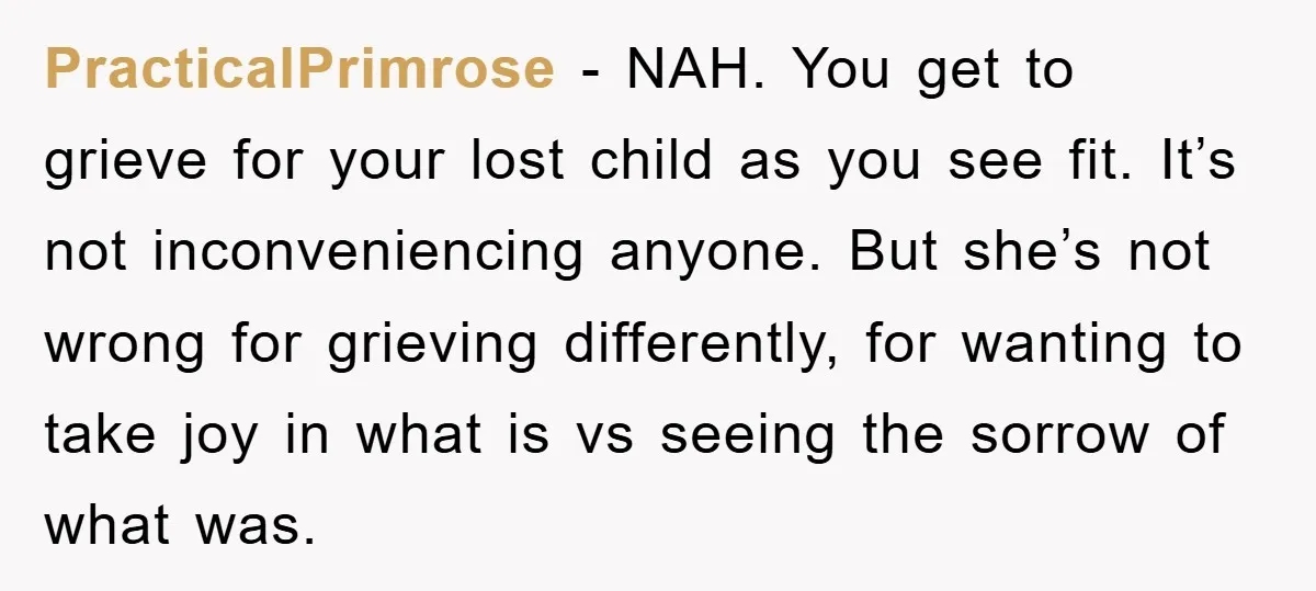 PracticalPrimrose − NAH. You get to grieve for your lost child as you see fit. It’s not inconveniencing anyone. But she’s not wrong for grieving differently, for wanting to take...