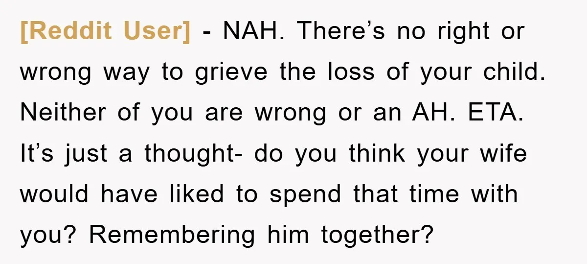 [Reddit User] − NAH. There’s no right or wrong way to grieve the loss of your child. Neither of you are wrong or an AH. ETA. It’s just a thought-...