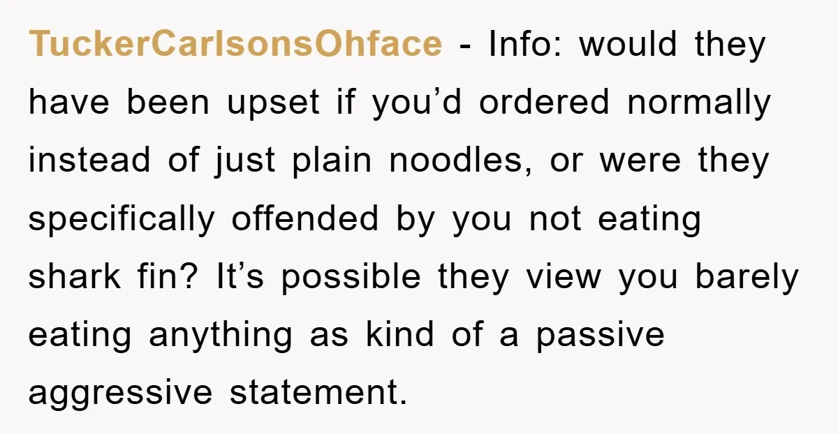 TuckerCarlsonsOhface − Info: would they have been upset if you’d ordered normally instead of just plain noodles, or were they specifically offended by you not eating shark fin? It’s possible...