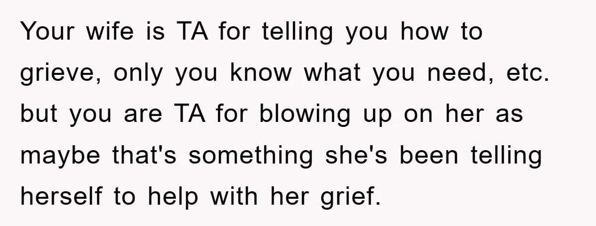 Your wife is TA for telling you how to grieve, only you know what you need, etc. but you are TA for blowing up on her as maybe that's something...