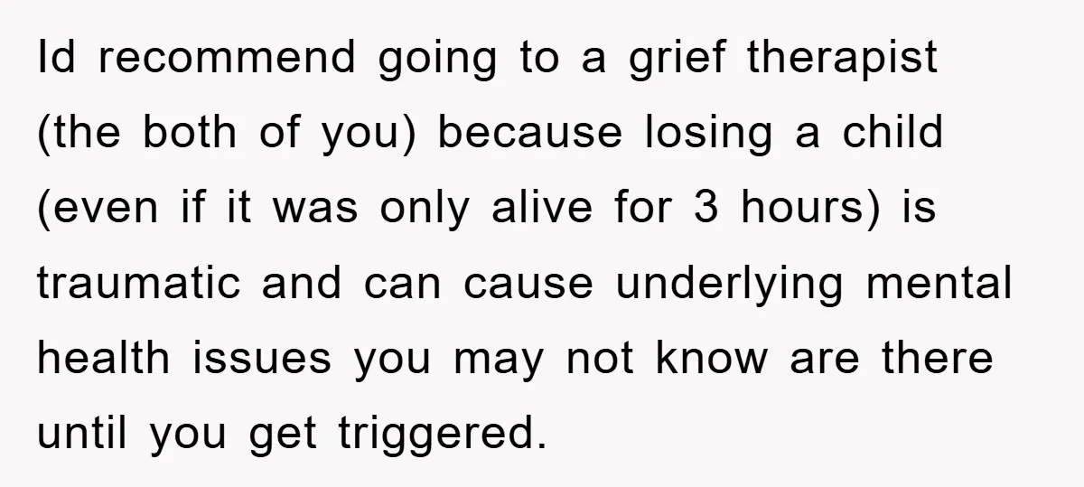 Id recommend going to a grief therapist (the both of you) because losing a child (even if it was only alive for 3 hours) is traumatic and can cause underlying...