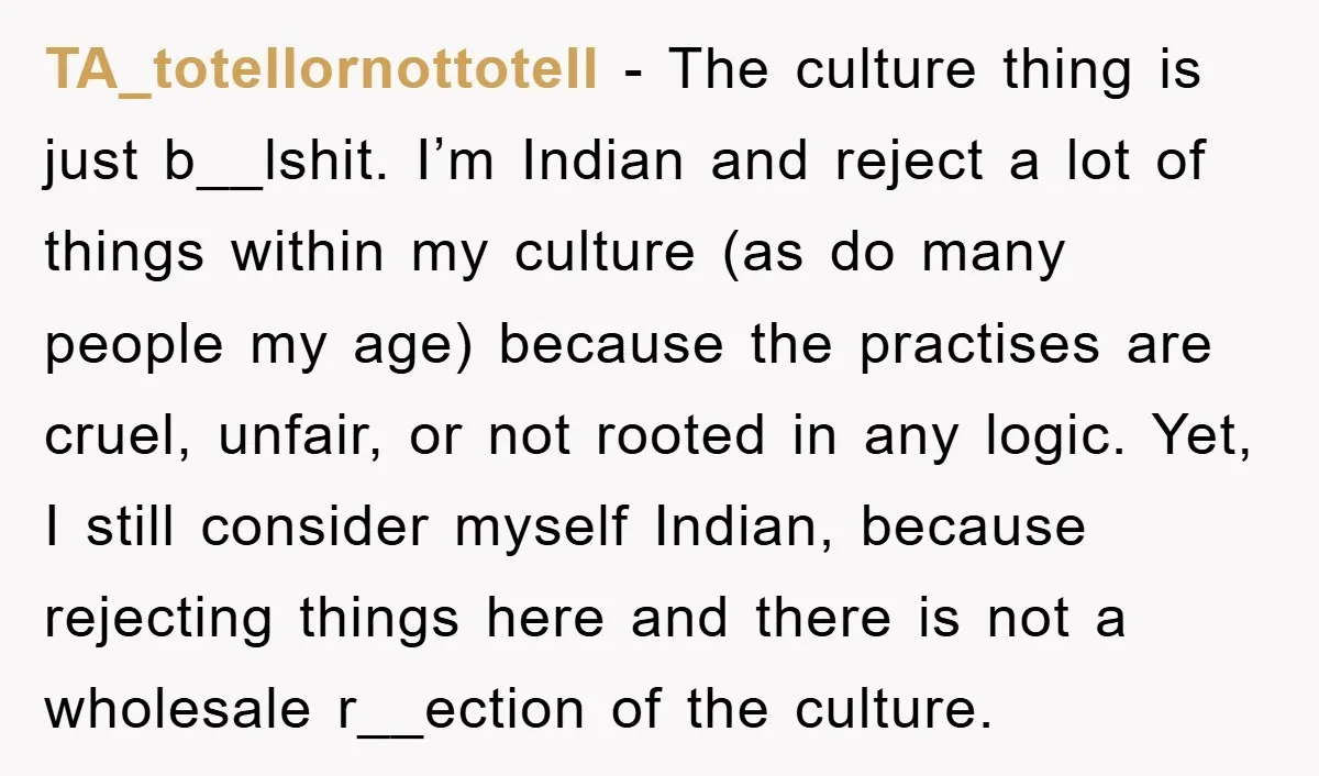 TA_totellornottotell − The culture thing is just b__lshit. I’m Indian and reject a lot of things within my culture (as do many people my age) because the practises are cruel,...