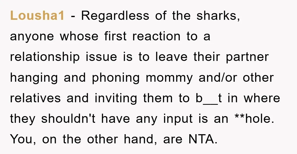 Lousha1 − Regardless of the sharks, anyone whose first reaction to a relationship issue is to leave their partner hanging and phoning mommy and/or other relatives and inviting them to...