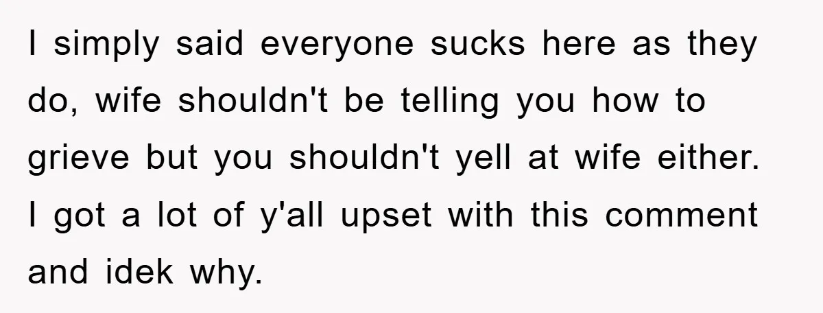 I simply said everyone sucks here as they do, wife shouldn't be telling you how to grieve but you shouldn't yell at wife either. I got a lot of y'all...