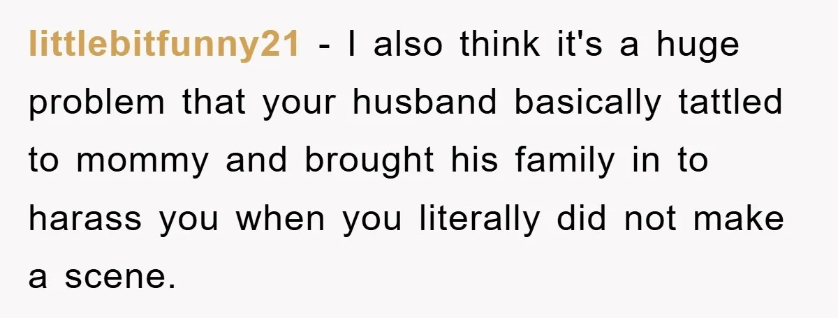 littlebitfunny21 − I also think it's a huge problem that your husband basically tattled to mommy and brought his family in to harass you when you literally did not make...