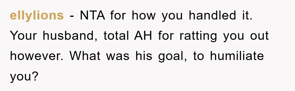 ellylions − NTA for how you handled it. Your husband, total AH for ratting you out however. What was his goal, to humiliate you?