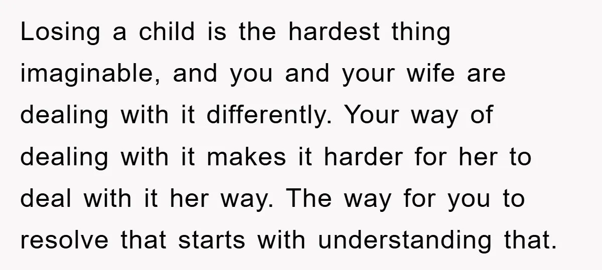 Losing a child is the hardest thing imaginable, and you and your wife are dealing with it differently. Your way of dealing with it makes it harder for her to...