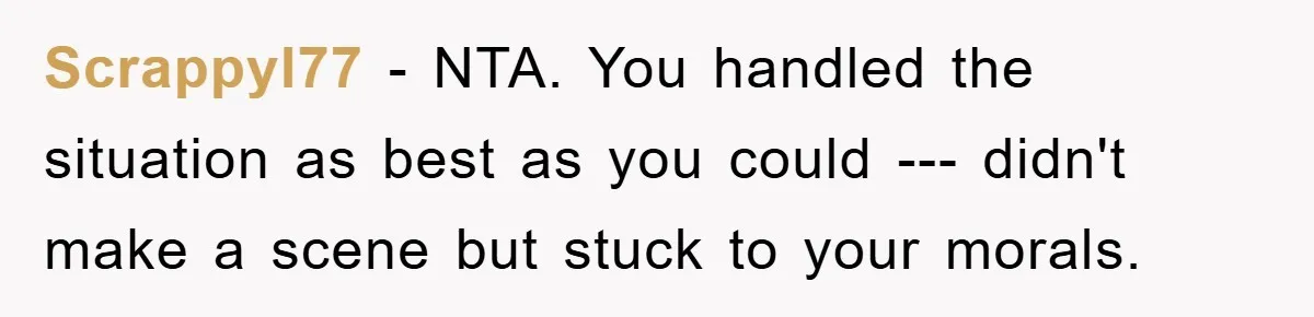 Scrappyl77 − NTA. You handled the situation as best as you could --- didn't make a scene but stuck to your morals.