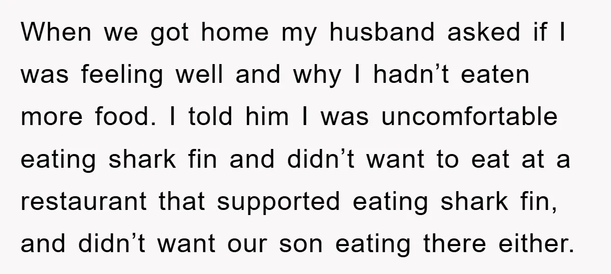 When we got home my husband asked if I was feeling well and why I hadn’t eaten more food. I told him I was uncomfortable eating shark fin and didn’t...