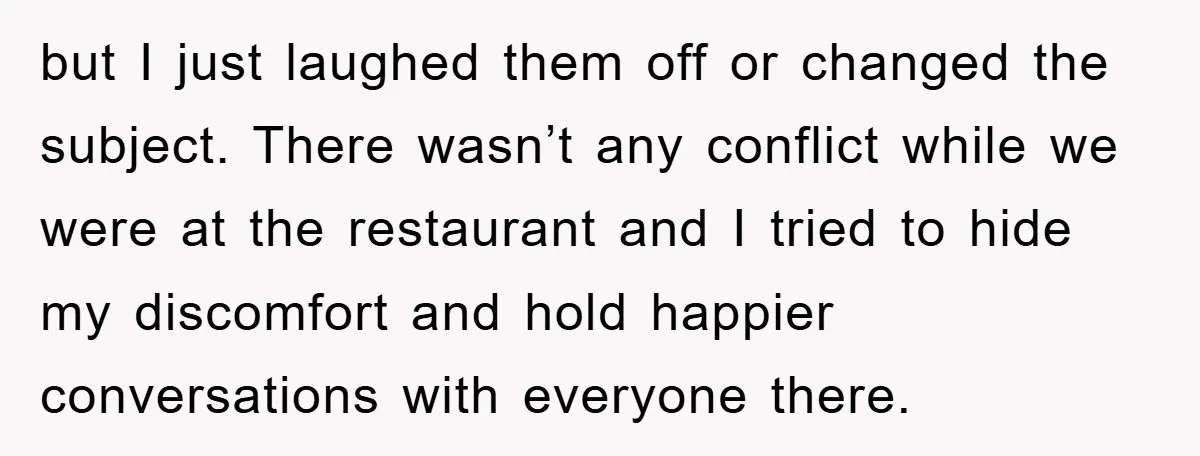 but I just laughed them off or changed the subject. There wasn’t any conflict while we were at the restaurant and I tried to hide my discomfort and hold happier...