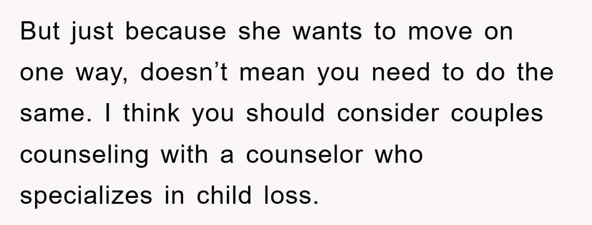 But just because she wants to move on one way, doesn’t mean you need to do the same. I think you should consider couples counseling with a counselor who specializes...