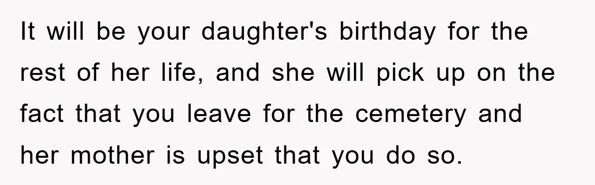 It will be your daughter's birthday for the rest of her life, and she will pick up on the fact that you leave for the cemetery and her mother is...