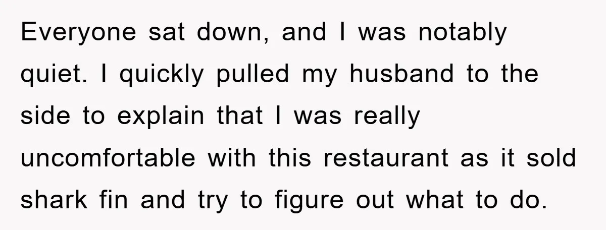 Everyone sat down, and I was notably quiet. I quickly pulled my husband to the side to explain that I was really uncomfortable with this restaurant as it sold shark...